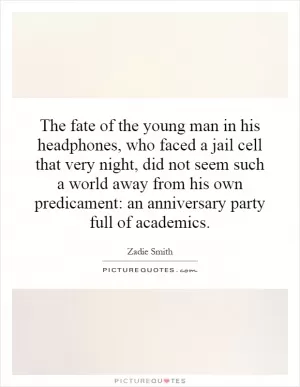 The fate of the young man in his headphones, who faced a jail cell that very night, did not seem such a world away from his own predicament: an anniversary party full of academics Picture Quote #1
