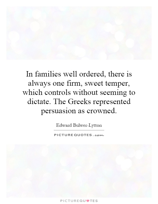 In families well ordered, there is always one firm, sweet temper, which controls without seeming to dictate. The Greeks represented persuasion as crowned Picture Quote #1