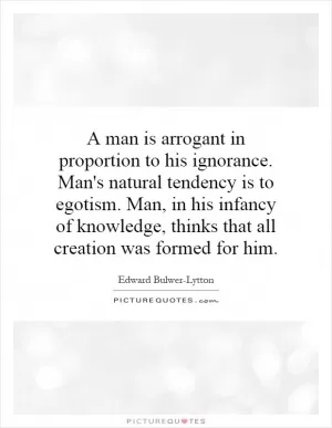 A man is arrogant in proportion to his ignorance. Man's natural tendency is to egotism. Man, in his infancy of knowledge, thinks that all creation was formed for him Picture Quote #1