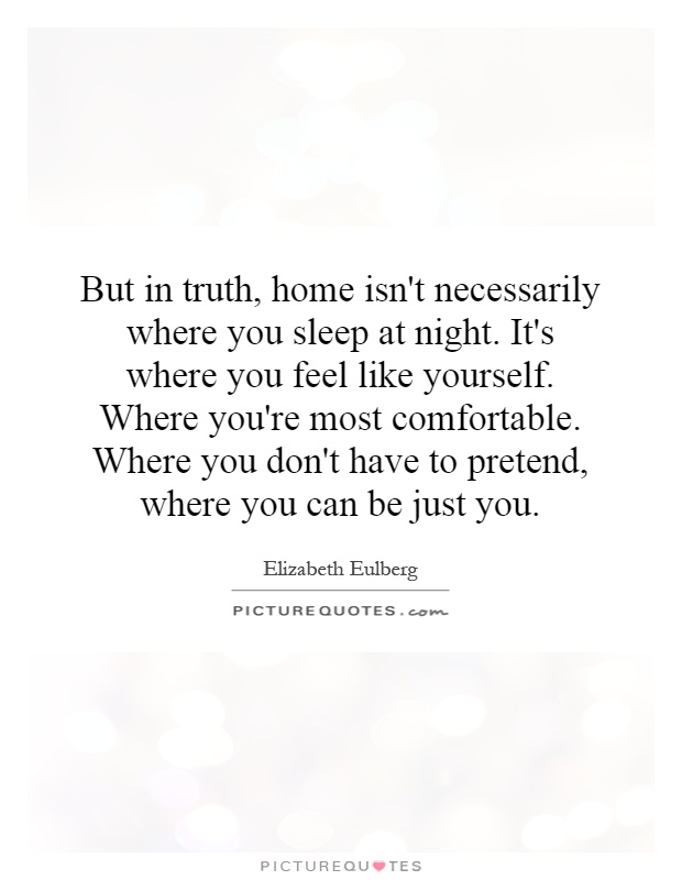 But in truth, home isn't necessarily where you sleep at night. It's where you feel like yourself. Where you're most comfortable. Where you don't have to pretend, where you can be just you Picture Quote #1