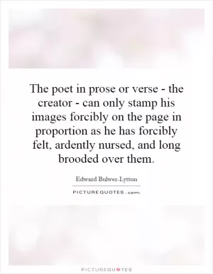 The poet in prose or verse - the creator - can only stamp his images forcibly on the page in proportion as he has forcibly felt, ardently nursed, and long brooded over them Picture Quote #1
