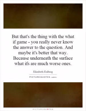 But that's the thing with the what if game - you really never know the answer to the question. And maybe it's better that way. Because underneath the surface what ifs are much worse ones Picture Quote #1