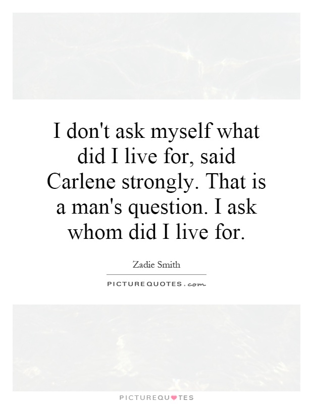 I don't ask myself what did I live for, said Carlene strongly. That is a man's question. I ask whom did I live for Picture Quote #1