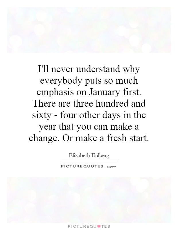 I'll never understand why everybody puts so much emphasis on January first. There are three hundred and sixty - four other days in the year that you can make a change. Or make a fresh start Picture Quote #1