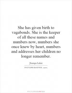 She has given birth to vagabonds. She is the keeper of all these names and numbers now, numbers she once knew by heart, numbers and addresses her children no longer remember Picture Quote #1