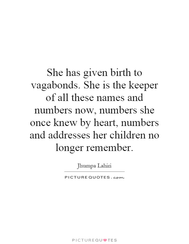 She has given birth to vagabonds. She is the keeper of all these names and numbers now, numbers she once knew by heart, numbers and addresses her children no longer remember Picture Quote #1