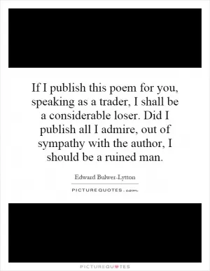 If I publish this poem for you, speaking as a trader, I shall be a considerable loser. Did I publish all I admire, out of sympathy with the author, I should be a ruined man Picture Quote #1