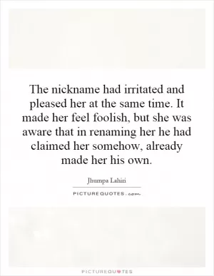 The nickname had irritated and pleased her at the same time. It made her feel foolish, but she was aware that in renaming her he had claimed her somehow, already made her his own Picture Quote #1