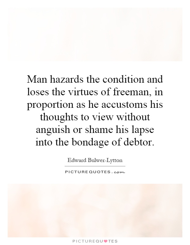 Man hazards the condition and loses the virtues of freeman, in proportion as he accustoms his thoughts to view without anguish or shame his lapse into the bondage of debtor Picture Quote #1