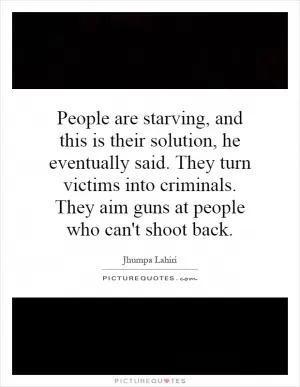 People are starving, and this is their solution, he eventually said. They turn victims into criminals. They aim guns at people who can't shoot back Picture Quote #1