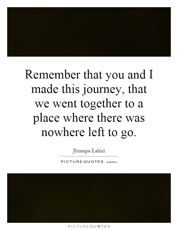 Remember that you and I made this journey, that we went together to a place where there was nowhere left to go Picture Quote #1