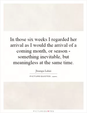 In those six weeks I regarded her arrival as I would the arrival of a coming month, or season - something inevitable, but meaningless at the same time Picture Quote #1