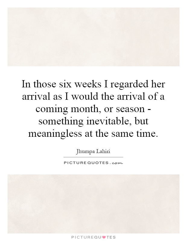 In those six weeks I regarded her arrival as I would the arrival of a coming month, or season - something inevitable, but meaningless at the same time Picture Quote #1