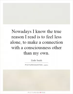 Nowadays I know the true reason I read is to feel less alone, to make a connection with a consciousness other than my own Picture Quote #1