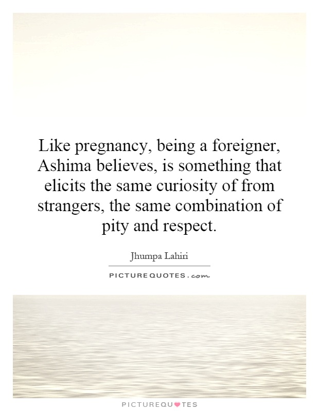 Like pregnancy, being a foreigner, Ashima believes, is something that elicits the same curiosity of from strangers, the same combination of pity and respect Picture Quote #1