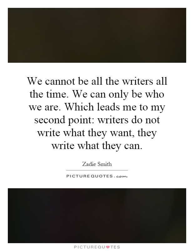 We cannot be all the writers all the time. We can only be who we are. Which leads me to my second point: writers do not write what they want, they write what they can Picture Quote #1
