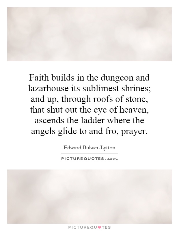 Faith builds in the dungeon and lazarhouse its sublimest shrines; and up, through roofs of stone, that shut out the eye of heaven, ascends the ladder where the angels glide to and fro, prayer Picture Quote #1