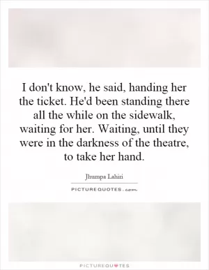 I don't know, he said, handing her the ticket. He'd been standing there all the while on the sidewalk, waiting for her. Waiting, until they were in the darkness of the theatre, to take her hand Picture Quote #1
