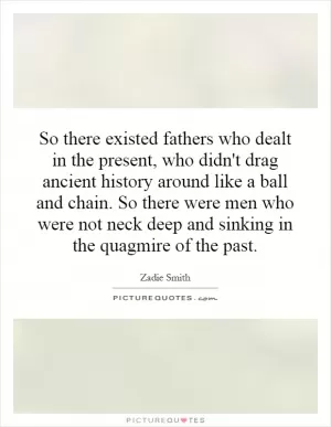 So there existed fathers who dealt in the present, who didn't drag ancient history around like a ball and chain. So there were men who were not neck deep and sinking in the quagmire of the past Picture Quote #1