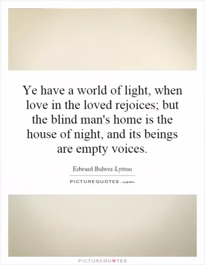 Ye have a world of light, when love in the loved rejoices; but the blind man's home is the house of night, and its beings are empty voices Picture Quote #1