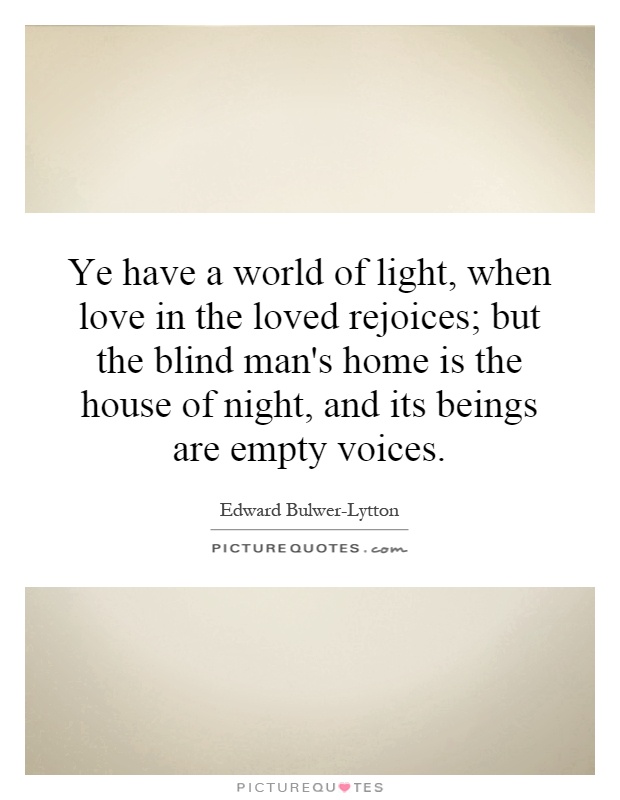 Ye have a world of light, when love in the loved rejoices; but the blind man's home is the house of night, and its beings are empty voices Picture Quote #1