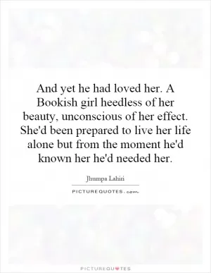 And yet he had loved her. A Bookish girl heedless of her beauty, unconscious of her effect. She'd been prepared to live her life alone but from the moment he'd known her he'd needed her Picture Quote #1
