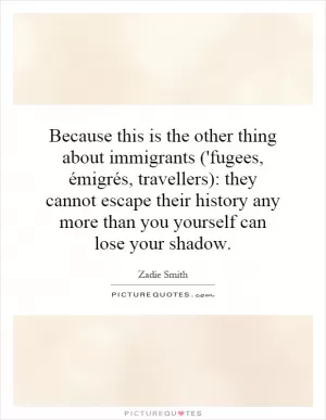 Because this is the other thing about immigrants ('fugees, émigrés, travellers): they cannot escape their history any more than you yourself can lose your shadow Picture Quote #1