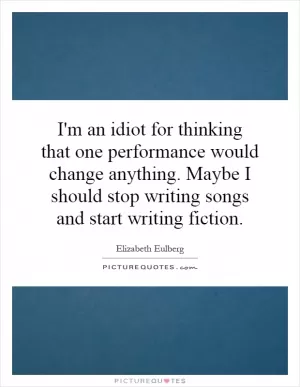 I'm an idiot for thinking that one performance would change anything. Maybe I should stop writing songs and start writing fiction Picture Quote #1