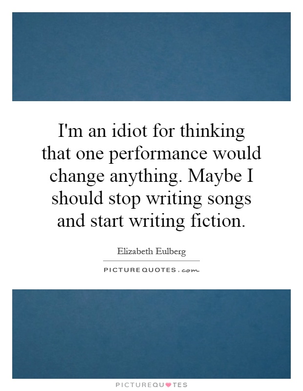 I'm an idiot for thinking that one performance would change anything. Maybe I should stop writing songs and start writing fiction Picture Quote #1