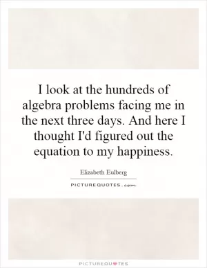 I look at the hundreds of algebra problems facing me in the next three days. And here I thought I'd figured out the equation to my happiness Picture Quote #1