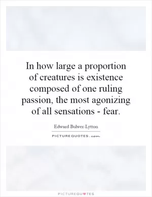 In how large a proportion of creatures is existence composed of one ruling passion, the most agonizing of all sensations - fear Picture Quote #1