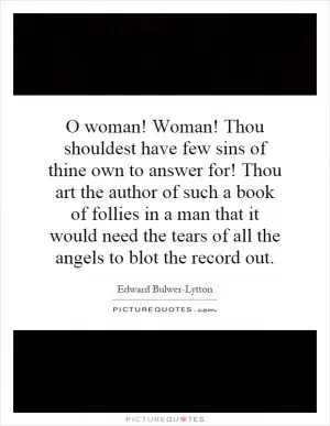 O woman! Woman! Thou shouldest have few sins of thine own to answer for! Thou art the author of such a book of follies in a man that it would need the tears of all the angels to blot the record out Picture Quote #1