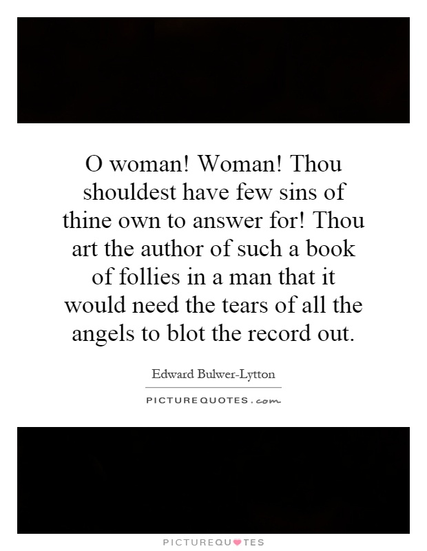 O woman! Woman! Thou shouldest have few sins of thine own to answer for! Thou art the author of such a book of follies in a man that it would need the tears of all the angels to blot the record out Picture Quote #1