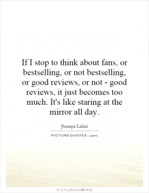 If I stop to think about fans, or bestselling, or not bestselling, or good reviews, or not - good reviews, it just becomes too much. It's like staring at the mirror all day Picture Quote #1