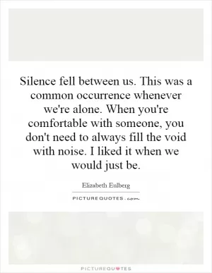 Silence fell between us. This was a common occurrence whenever we're alone. When you're comfortable with someone, you don't need to always fill the void with noise. I liked it when we would just be Picture Quote #1