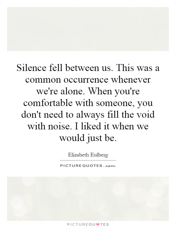 Silence fell between us. This was a common occurrence whenever we're alone. When you're comfortable with someone, you don't need to always fill the void with noise. I liked it when we would just be Picture Quote #1