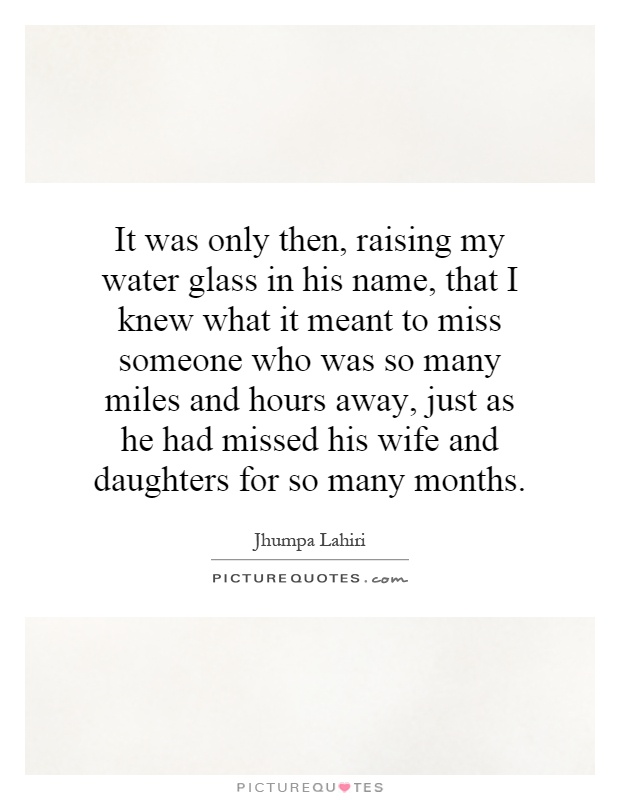 It was only then, raising my water glass in his name, that I knew what it meant to miss someone who was so many miles and hours away, just as he had missed his wife and daughters for so many months Picture Quote #1