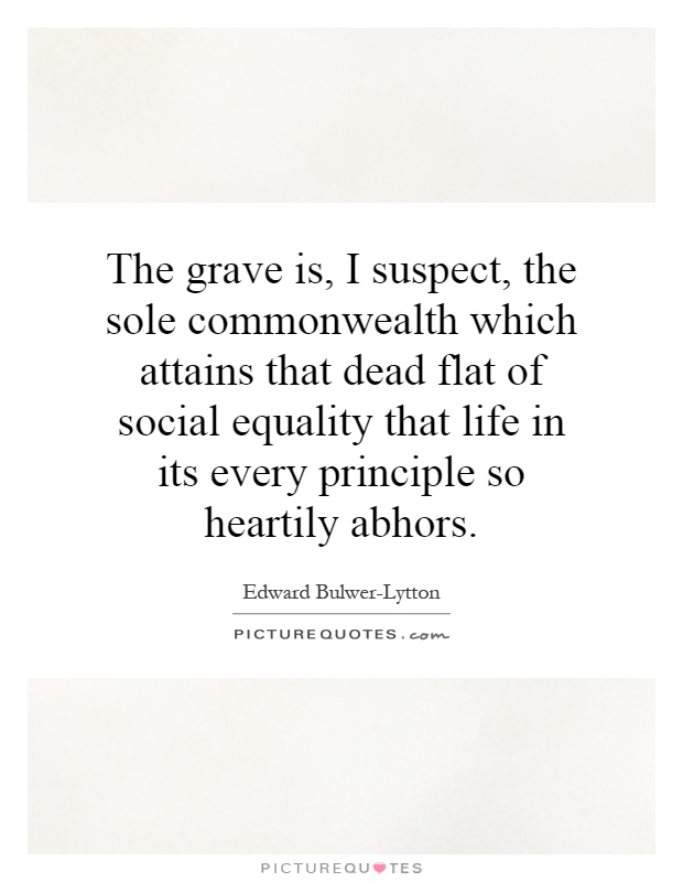 The grave is, I suspect, the sole commonwealth which attains that dead flat of social equality that life in its every principle so heartily abhors Picture Quote #1