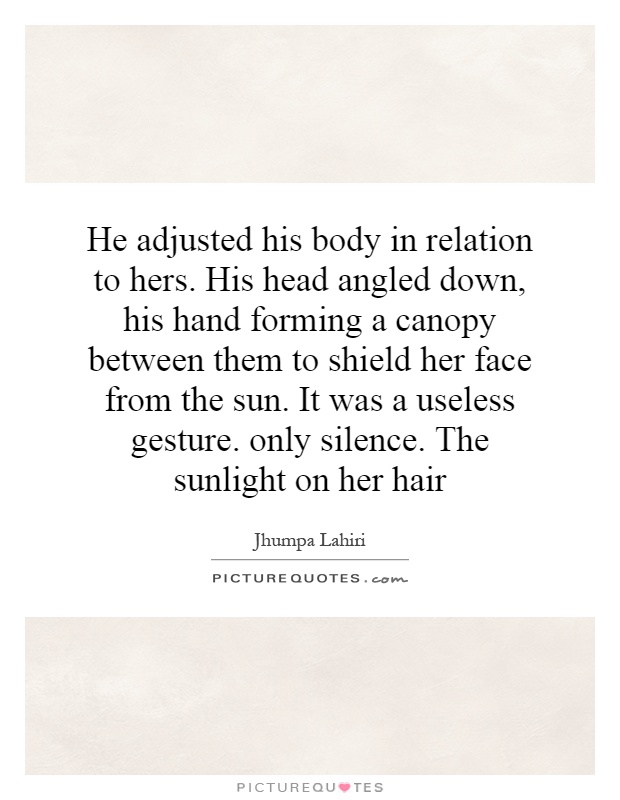 He adjusted his body in relation to hers. His head angled down, his hand forming a canopy between them to shield her face from the sun. It was a useless gesture. only silence. The sunlight on her hair Picture Quote #1