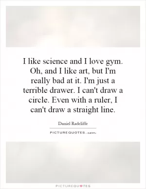I like science and I love gym. Oh, and I like art, but I'm really bad at it. I'm just a terrible drawer. I can't draw a circle. Even with a ruler, I can't draw a straight line Picture Quote #1