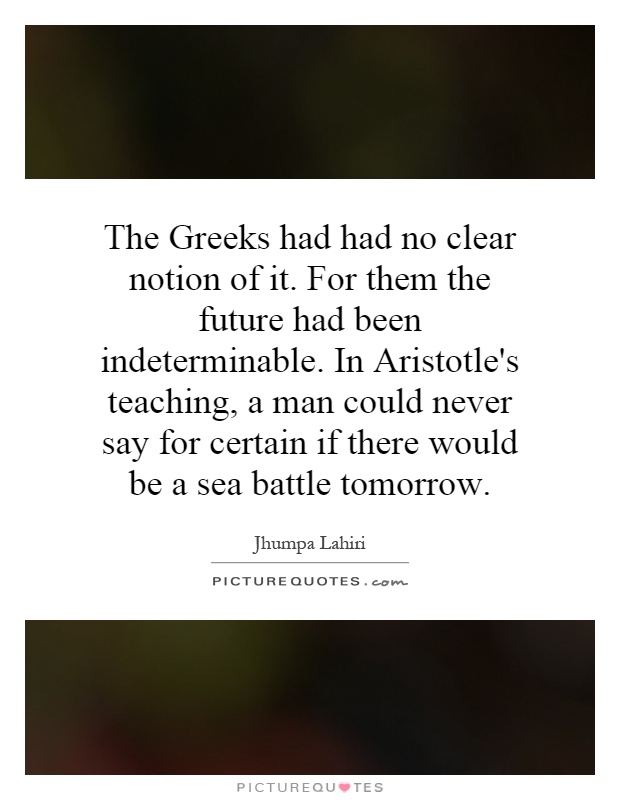 The Greeks had had no clear notion of it. For them the future had been indeterminable. In Aristotle's teaching, a man could never say for certain if there would be a sea battle tomorrow Picture Quote #1