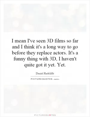 I mean I've seen 3D films so far and I think it's a long way to go before they replace actors. It's a funny thing with 3D, I haven't quite got it yet. Yet Picture Quote #1
