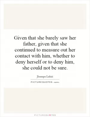 Given that she barely saw her father, given that she continued to measure out her contact with him, whether to deny herself or to deny him, she could not be sure Picture Quote #1