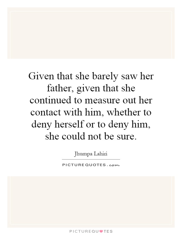 Given that she barely saw her father, given that she continued to measure out her contact with him, whether to deny herself or to deny him, she could not be sure Picture Quote #1