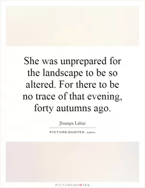 She was unprepared for the landscape to be so altered. For there to be no trace of that evening, forty autumns ago Picture Quote #1