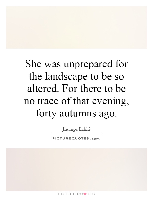 She was unprepared for the landscape to be so altered. For there to be no trace of that evening, forty autumns ago Picture Quote #1