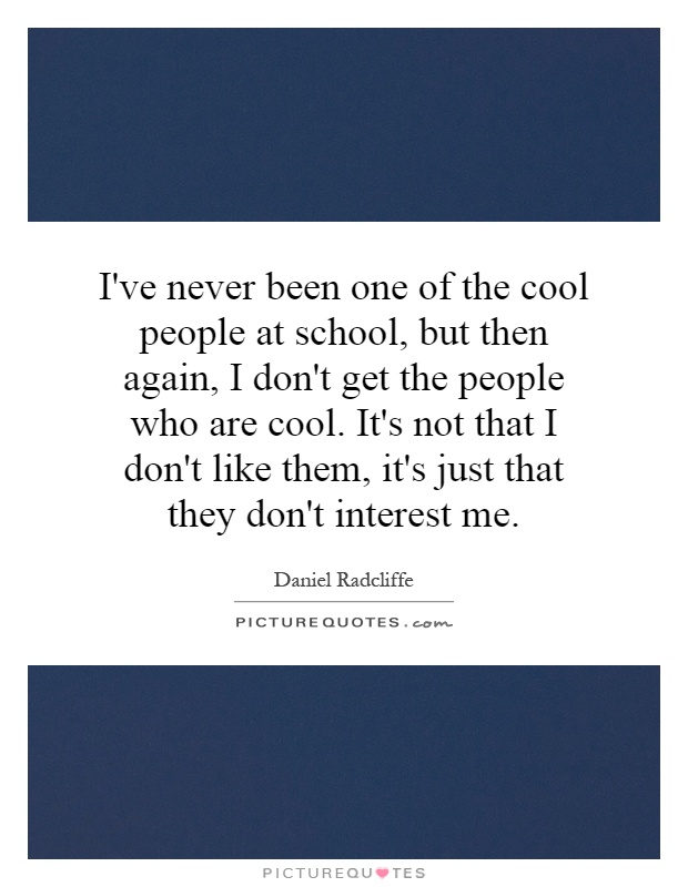 I've never been one of the cool people at school, but then again, I don't get the people who are cool. It's not that I don't like them, it's just that they don't interest me Picture Quote #1