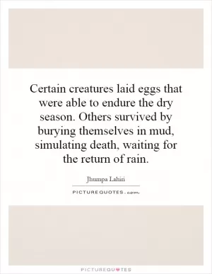 Certain creatures laid eggs that were able to endure the dry season. Others survived by burying themselves in mud, simulating death, waiting for the return of rain Picture Quote #1