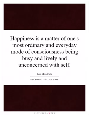 Happiness is a matter of one's most ordinary and everyday mode of consciousness being busy and lively and unconcerned with self Picture Quote #1