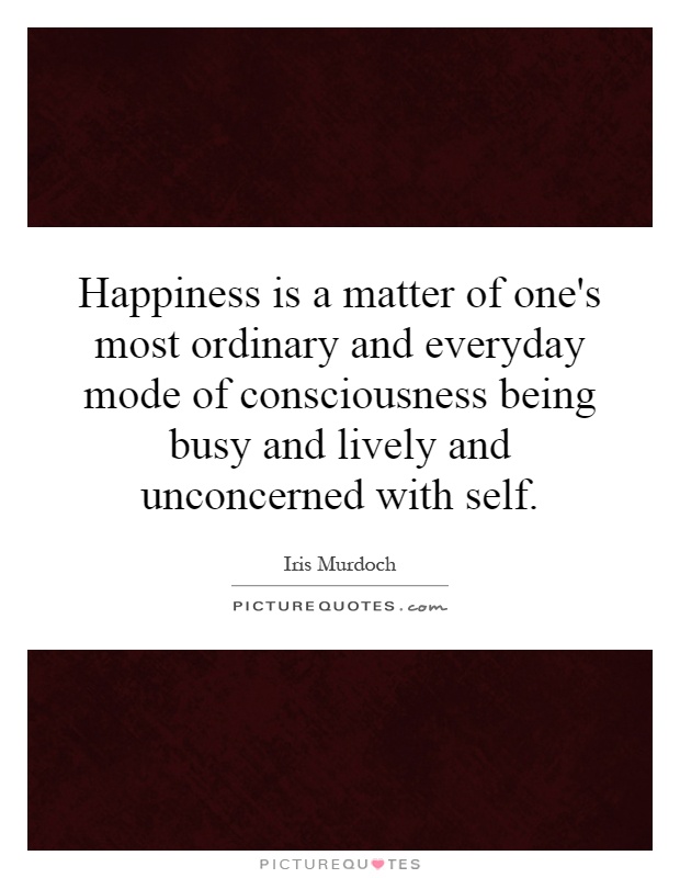 Happiness is a matter of one's most ordinary and everyday mode of consciousness being busy and lively and unconcerned with self Picture Quote #1